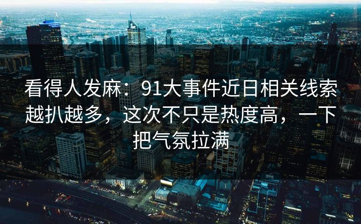 看得人发麻：91大事件近日相关线索越扒越多，这次不只是热度高，一下把气氛拉满