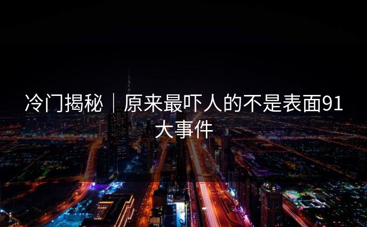 冷门揭秘｜原来最吓人的不是表面91大事件