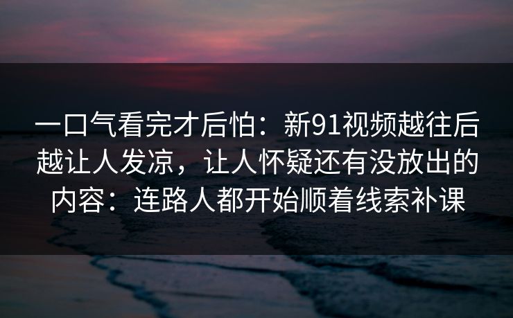一口气看完才后怕：新91视频越往后越让人发凉，让人怀疑还有没放出的内容：连路人都开始顺着线索补课
