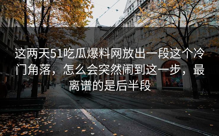 这两天51吃瓜爆料网放出一段这个冷门角落，怎么会突然闹到这一步，最离谱的是后半段