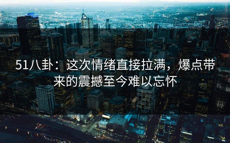 51八卦：这次情绪直接拉满，爆点带来的震撼至今难以忘怀